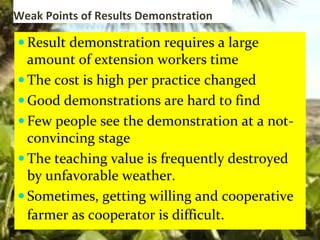 Weak Points of Results Demonstration
 Result demonstration requires a large
amount of extension workers time
 The cost is high per practice changed
 Good demonstrations are hard to find
 Few people see the demonstration at a not-
convincing stage
 The teaching value is frequently destroyed
by unfavorable weather.
 Sometimes, getting willing and cooperative
farmer as cooperator is difficult.
 