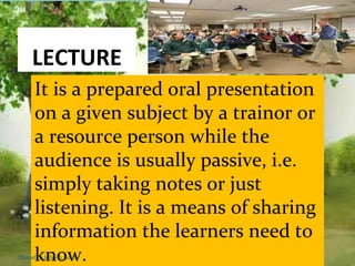 LECTURE
It is a prepared oral presentation
on a given subject by a trainor or
a resource person while the
audience is usually passive, i.e.
simply taking notes or just
listening. It is a means of sharing
information the learners need to
know.Thursday, July 06, 2017
 