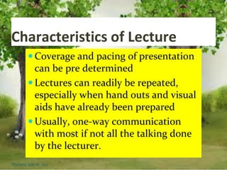 Characteristics of Lecture
 Coverage and pacing of presentation
can be pre determined
 Lectures can readily be repeated,
especially when hand outs and visual
aids have already been prepared
 Usually, one-way communication
with most if not all the talking done
by the lecturer.
Thursday, July 06, 2017
 