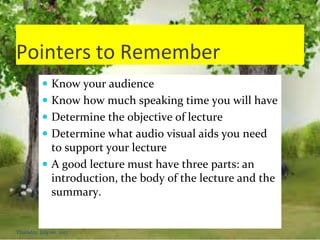 Pointers to Remember
 Know your audience
 Know how much speaking time you will have
 Determine the objective of lecture
 Determine what audio visual aids you need
to support your lecture
 A good lecture must have three parts: an
introduction, the body of the lecture and the
summary.
Thursday, July 06, 2017
 