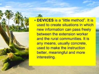  DEVICES is a “little method”. It is
used to create situations in which
new information can pass freely
between the extension worker
and the rural communities. It is
any means, usually concrete,
used to make the instruction
better, meaningful and more
interesting.
 