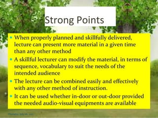 Strong Points
 When properly planned and skillfully delivered,
lecture can present more material in a given time
than any other method
 A skillful lecturer can modify the material, in terms of
sequence, vocabulary to suit the needs of the
intended audience
 The lecture can be combined easily and effectively
with any other method of instruction.
 It can be used whether in-door or out-door provided
the needed audio-visual equipments are available
Thursday, July 06, 2017
 