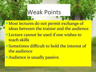 Weak Points
 Most lectures do not permit exchange of
ideas between the trainor and the audience
 Lecture cannot be used if one wishes to
teach skills
 Sometimes difficult to hold the interest of
the audience
 Audience is usually passive.
Thursday, July 06, 2017
 