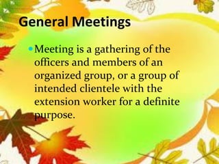 General Meetings
Meeting is a gathering of the
officers and members of an
organized group, or a group of
intended clientele with the
extension worker for a definite
purpose.
 