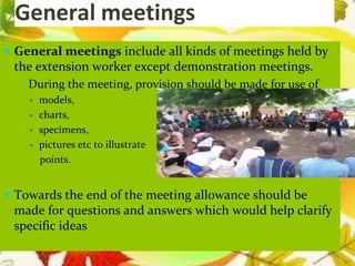 General meetings
 General meetings include all kinds of meetings held by
the extension worker except demonstration meetings.
 During the meeting, provision should be made for use of
 models,
 charts,
 specimens,
 pictures etc to illustrate
points.
 Towards the end of the meeting allowance should be
made for questions and answers which would help clarify
specific ideas
 