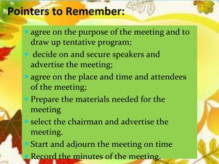 Pointers to Remember:
 agree on the purpose of the meeting and to
draw up tentative program;
 decide on and secure speakers and
advertise the meeting;
 agree on the place and time and attendees
of the meeting;
 Prepare the materials needed for the
meeting
 select the chairman and advertise the
meeting.
 Start and adjourn the meeting on time
 Record the minutes of the meeting.
 
