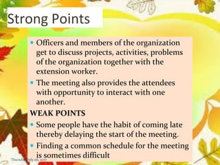 Strong Points
 Officers and members of the organization
get to discuss projects, activities, problems
of the organization together with the
extension worker.
 The meeting also provides the attendees
with opportunity to interact with one
another.
WEAK POINTS
 Some people have the habit of coming late
thereby delaying the start of the meeting.
 Finding a common schedule for the meeting
is sometimes difficultThursday, July 06, 2017
 