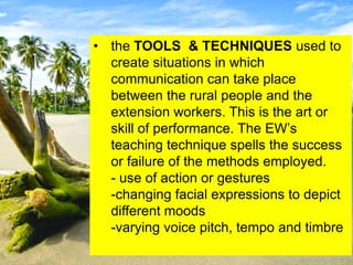 • the TOOLS & TECHNIQUES used to
create situations in which
communication can take place
between the rural people and the
extension workers. This is the art or
skill of performance. The EW’s
teaching technique spells the success
or failure of the methods employed.
- use of action or gestures
-changing facial expressions to depict
different moods
-varying voice pitch, tempo and timbre
 