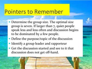 Pointers to Remember
 Determine the group size. The optimal size
group is seven. If larger than 7, quiet people
speak less and less often and discussion begins
to be dominated by a few people.
 Define the purpose/topic of the discussion
 Identify a group leader and rapporteur
 Get the discussion started and see to it that
discussion does not get off-hand.
Thursday, July 06, 2017
 