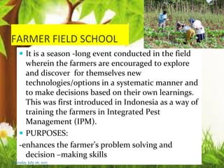 FARMER FIELD SCHOOL
 It is a season -long event conducted in the field
wherein the farmers are encouraged to explore
and discover for themselves new
technologies/options in a systematic manner and
to make decisions based on their own learnings.
This was first introduced in Indonesia as a way of
training the farmers in Integrated Pest
Management (IPM).
 PURPOSES:
-enhances the farmer’s problem solving and
decision –making skills
Thursday, July 06, 2017
 