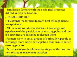 - familiarize farmers with the ecological processes
utilized in crop cultivation.
CHARACTERISTICS
FFS affords the farmers to learn best through hands-
on experience
All the sessions take the abilities, knowledge and
experience of the participants as starting point and the
FFS activities are designed to deepen them
Farmers work in small groups of optimally 5 people to
encourage more active participation thus ensure better
learning process.
Activities follow developmental stages of the crop and
their related management practices.
Thursday, July 06, 2017
 