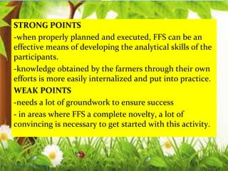 STRONG POINTS
-when properly planned and executed, FFS can be an
effective means of developing the analytical skills of the
participants.
-knowledge obtained by the farmers through their own
efforts is more easily internalized and put into practice.
WEAK POINTS
-needs a lot of groundwork to ensure success
- in areas where FFS a complete novelty, a lot of
convincing is necessary to get started with this activity.
Thursday, July 06, 2017
 