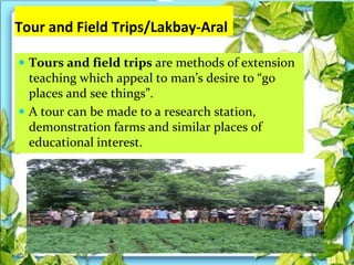 Tour and Field Trips/Lakbay-Aral
 Tours and field trips are methods of extension
teaching which appeal to man’s desire to “go
places and see things”.
 A tour can be made to a research station,
demonstration farms and similar places of
educational interest.
 