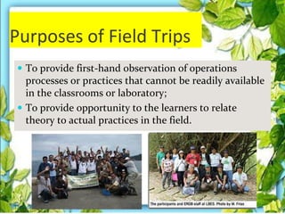 Purposes of Field Trips
 To provide first-hand observation of operations
processes or practices that cannot be readily available
in the classrooms or laboratory;
 To provide opportunity to the learners to relate
theory to actual practices in the field.
Thursday, July 06, 2017
 