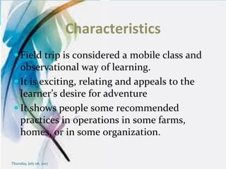 Characteristics
 Field trip is considered a mobile class and
observational way of learning.
 It is exciting, relating and appeals to the
learner’s desire for adventure
 It shows people some recommended
practices in operations in some farms,
homes, or in some organization.
Thursday, July 06, 2017
 