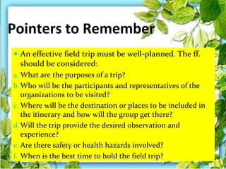 Pointers to Remember
 An effective field trip must be well-planned. The ff.
should be considered:
a. What are the purposes of a trip?
b.Who will be the participants and representatives of the
organizations to be visited?
c. Where will be the destination or places to be included in
the itinerary and how will the group get there?
d.Will the trip provide the desired observation and
experience?
e. Are there safety or health hazards involved?
f. When is the best time to hold the field trip?
Thursday, July 06, 2017
 