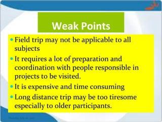 Weak Points
 Field trip may not be applicable to all
subjects
 It requires a lot of preparation and
coordination with people responsible in
projects to be visited.
 It is expensive and time consuming
 Long distance trip may be too tiresome
especially to older participants.
Thursday, July 06, 2017
 