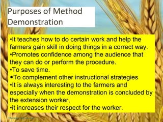 Purposes of Method
Demonstration
•It teaches how to do certain work and help the
farmers gain skill in doing things in a correct way.
•Promotes confidence among the audience that
they can do or perform the procedure.
•To save time.
To complement other instructional strategies
•It is always interesting to the farmers and
especially when the demonstration is concluded by
the extension worker,
•it increases their respect for the worker.
Thursday, July 06, 2017
 