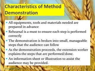 Characteristics of Method
Demonstration
 All equipments, tools and materials needed are
prepared in advance
 Rehearsal is a must to ensure each step is performed
correctly
 The demonstration is broken into small, manageable
steps that the audience can follow
 As the demonstration proceeds, the extension worker
explains the steps that are performed/done.
 An information sheet or illustration to assist the
audience may be provided.
Thursday, July 06, 2017
 