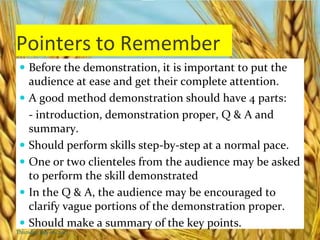 Pointers to Remember
 Before the demonstration, it is important to put the
audience at ease and get their complete attention.
 A good method demonstration should have 4 parts:
- introduction, demonstration proper, Q & A and
summary.
 Should perform skills step-by-step at a normal pace.
 One or two clienteles from the audience may be asked
to perform the skill demonstrated
 In the Q & A, the audience may be encouraged to
clarify vague portions of the demonstration proper.
 Should make a summary of the key points.
Thursday, July 06, 2017
 