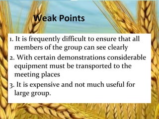 Weak Points
1. It is frequently difficult to ensure that all
members of the group can see clearly
2. With certain demonstrations considerable
equipment must be transported to the
meeting places
3. It is expensive and not much useful for
large group.
 