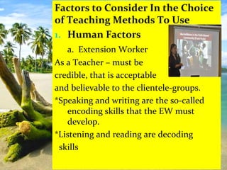 Factors to Consider In the Choice
of Teaching Methods To Use
1. Human Factors
a. Extension Worker
As a Teacher – must be
credible, that is acceptable
and believable to the clientele-groups.
*Speaking and writing are the so-called
encoding skills that the EW must
develop.
*Listening and reading are decoding
skills
 