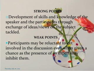STRONG POINTS
Development of skills and knowledge of the
speaker and the participants through
exchange of ideas/views on the subject
tackled.
WEAK POINTS
Participants may be reluctant to get
involved in the discussion even when given a
chance as the presence of an expert may
inhibit them.
Thursday, July 06, 2017
 