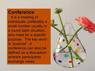 Conference
It is a meeting of
individuals, preferably a
small number usually in
a round table situation,
who meet for a specific
purpose. The key word
is “purpose”. A
conference can also be
defined as a discussion
wherein participants
exchange views.
 