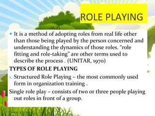 ROLE PLAYING
 It is a method of adopting roles from real life other
than those being played by the person concerned and
understanding the dynamics of those roles. “role
fitting and role-taking” are other terms used to
describe the process . (UNITAR, 1970)
TYPES OF ROLE PLAYING
1. Structured Role Playing – the most commonly used
form in organization training .
Single role play – consists of two or three people playing
out roles in front of a group.
Thursday, July 06, 2017
 