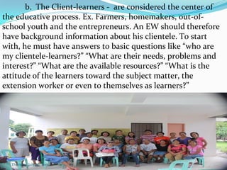 b. The Client-learners - are considered the center of
the educative process. Ex. Farmers, homemakers, out-of-
school youth and the entrepreneurs. An EW should therefore
have background information about his clientele. To start
with, he must have answers to basic questions like “who are
my clientele-learners?” “What are their needs, problems and
interest?” “What are the available resources?” “What is the
attitude of the learners toward the subject matter, the
extension worker or even to themselves as learners?”
Thursday, July 06, 2017
 