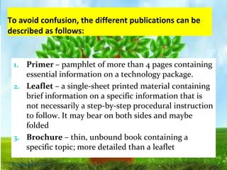 To avoid confusion, the different publications can be
described as follows:
1. Primer – pamphlet of more than 4 pages containing
essential information on a technology package.
2. Leaflet – a single-sheet printed material containing
brief information on a specific information that is
not necessarily a step-by-step procedural instruction
to follow. It may bear on both sides and maybe
folded
3. Brochure – thin, unbound book containing a
specific topic; more detailed than a leaflet
Thursday, July 06, 2017
 