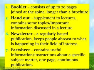1. Booklet – consists of up to 20 pages
joined at the spine, longer than a brochure
5. Hand out – supplement to lectures,
contains some topics/important
information discussed in a lecture
6. Newsletter – a regularly issued
publication, keeps people abreast to what
is happening in their field of interest.
7. Factsheet – contains useful
information/instructions about a specific
subject matter, one page, continuous
publication.
Thursday, July 06, 2017
 