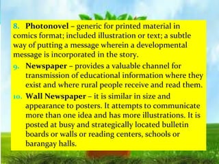 8. Photonovel – generic for printed material in
comics format; included illustration or text; a subtle
way of putting a message wherein a developmental
message is incorporated in the story.
9. Newspaper – provides a valuable channel for
transmission of educational information where they
exist and where rural people receive and read them.
10. Wall Newspaper – it is similar in size and
appearance to posters. It attempts to communicate
more than one idea and has more illustrations. It is
posted at busy and strategically located bulletin
boards or walls or reading centers, schools or
barangay halls.
 