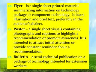 10. Flyer – is a single sheet printed material
summarizing information on technology
package or component technology. It bears
illustration and brief text, preferably in the
audience’s dialect.
11. Poster – a single sheet visuals containing
photographs and captions to highlight a
recommendation or promote awareness. It is
intended to attract initial attention or
provide constant reminder about a
recommendation.
12. Bulletin – a semi-technical publication on a
package of technology intended for extension
workers.
 