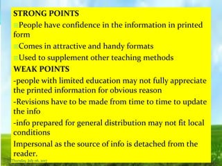 STRONG POINTS
People have confidence in the information in printed
form
Comes in attractive and handy formats
Used to supplement other teaching methods
WEAK POINTS
-people with limited education may not fully appreciate
the printed information for obvious reason
-Revisions have to be made from time to time to update
the info
-info prepared for general distribution may not fit local
conditions
Impersonal as the source of info is detached from the
reader.
Thursday, July 06, 2017
 