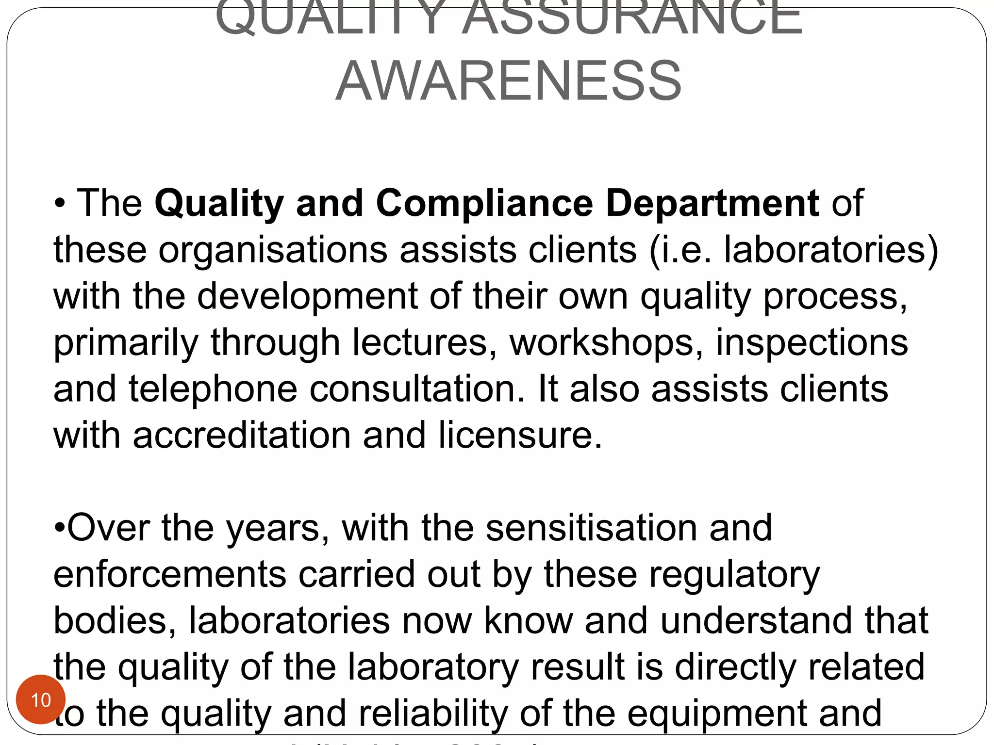 QUALITY ASSURANCE
AWARENESS
• The Quality and Compliance Department of
these organisations assists clients (i.e. laboratories)
with the development of their own quality process,
primarily through lectures, workshops, inspections
and telephone consultation. It also assists clients
with accreditation and licensure.
•Over the years, with the sensitisation and
enforcements carried out by these regulatory
bodies, laboratories now know and understand that
the quality of the laboratory result is directly related
to the quality and reliability of the equipment and10
 