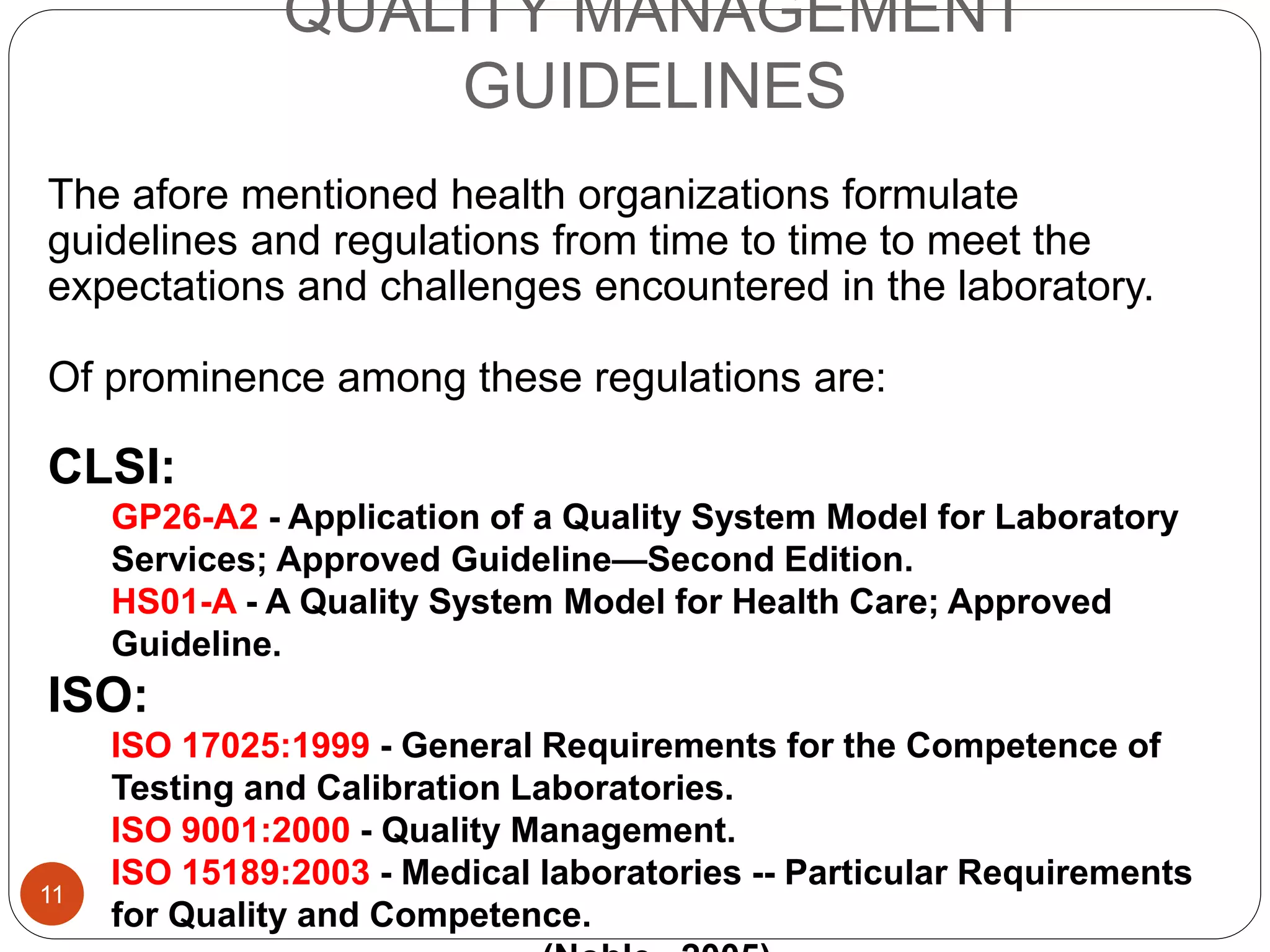 QUALITY MANAGEMENT
GUIDELINES
The afore mentioned health organizations formulate
guidelines and regulations from time to time to meet the
expectations and challenges encountered in the laboratory.
Of prominence among these regulations are:
CLSI:
GP26-A2 - Application of a Quality System Model for Laboratory
Services; Approved Guideline—Second Edition.
HS01-A - A Quality System Model for Health Care; Approved
Guideline.
ISO:
ISO 17025:1999 - General Requirements for the Competence of
Testing and Calibration Laboratories.
ISO 9001:2000 - Quality Management.
ISO 15189:2003 - Medical laboratories -- Particular Requirements
for Quality and Competence.
11
 