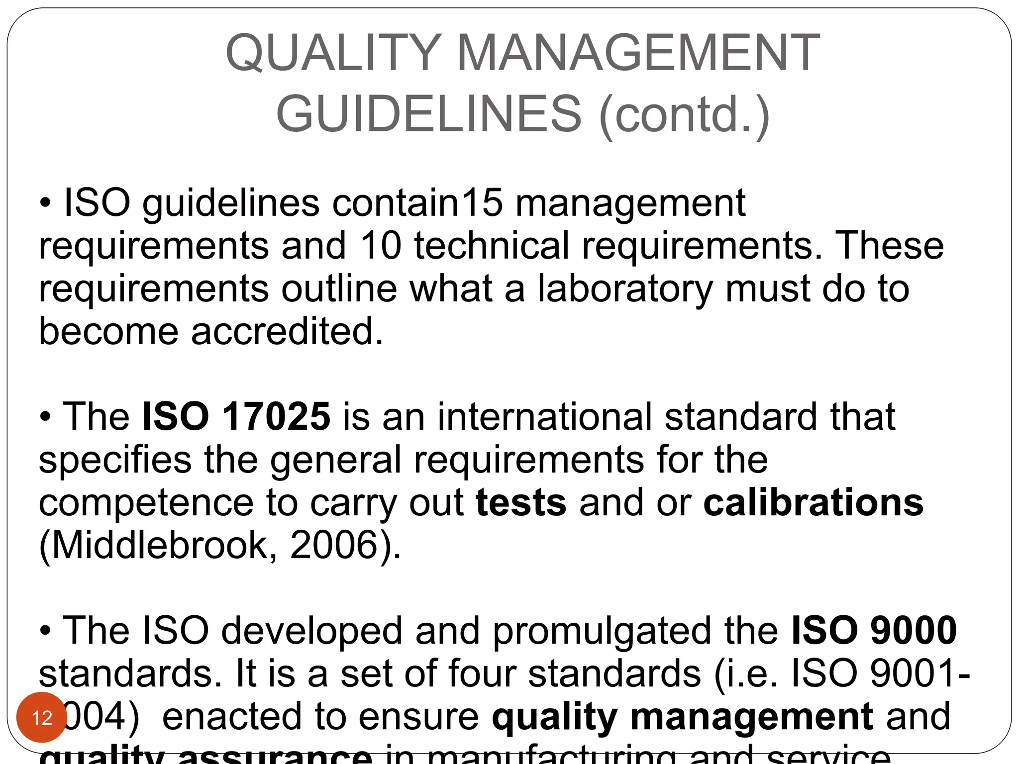QUALITY MANAGEMENT
GUIDELINES (contd.)
• ISO guidelines contain15 management
requirements and 10 technical requirements. These
requirements outline what a laboratory must do to
become accredited.
• The ISO 17025 is an international standard that
specifies the general requirements for the
competence to carry out tests and or calibrations
(Middlebrook, 2006).
• The ISO developed and promulgated the ISO 9000
standards. It is a set of four standards (i.e. ISO 9001-
9004) enacted to ensure quality management and12
 