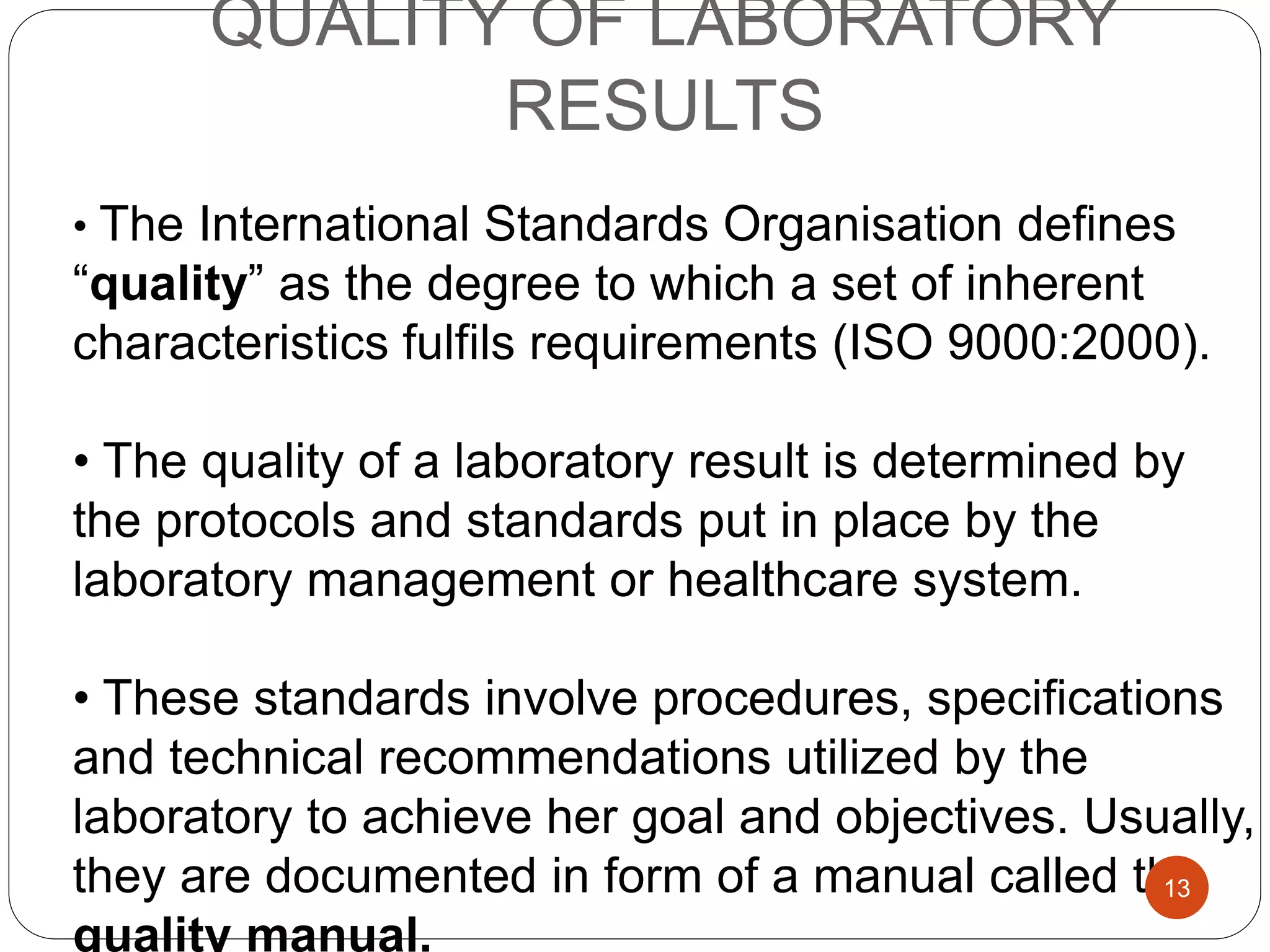 QUALITY OF LABORATORY
RESULTS
• The International Standards Organisation defines
“quality” as the degree to which a set of inherent
characteristics fulfils requirements (ISO 9000:2000).
• The quality of a laboratory result is determined by
the protocols and standards put in place by the
laboratory management or healthcare system.
• These standards involve procedures, specifications
and technical recommendations utilized by the
laboratory to achieve her goal and objectives. Usually,
they are documented in form of a manual called the
quality manual.
13
 