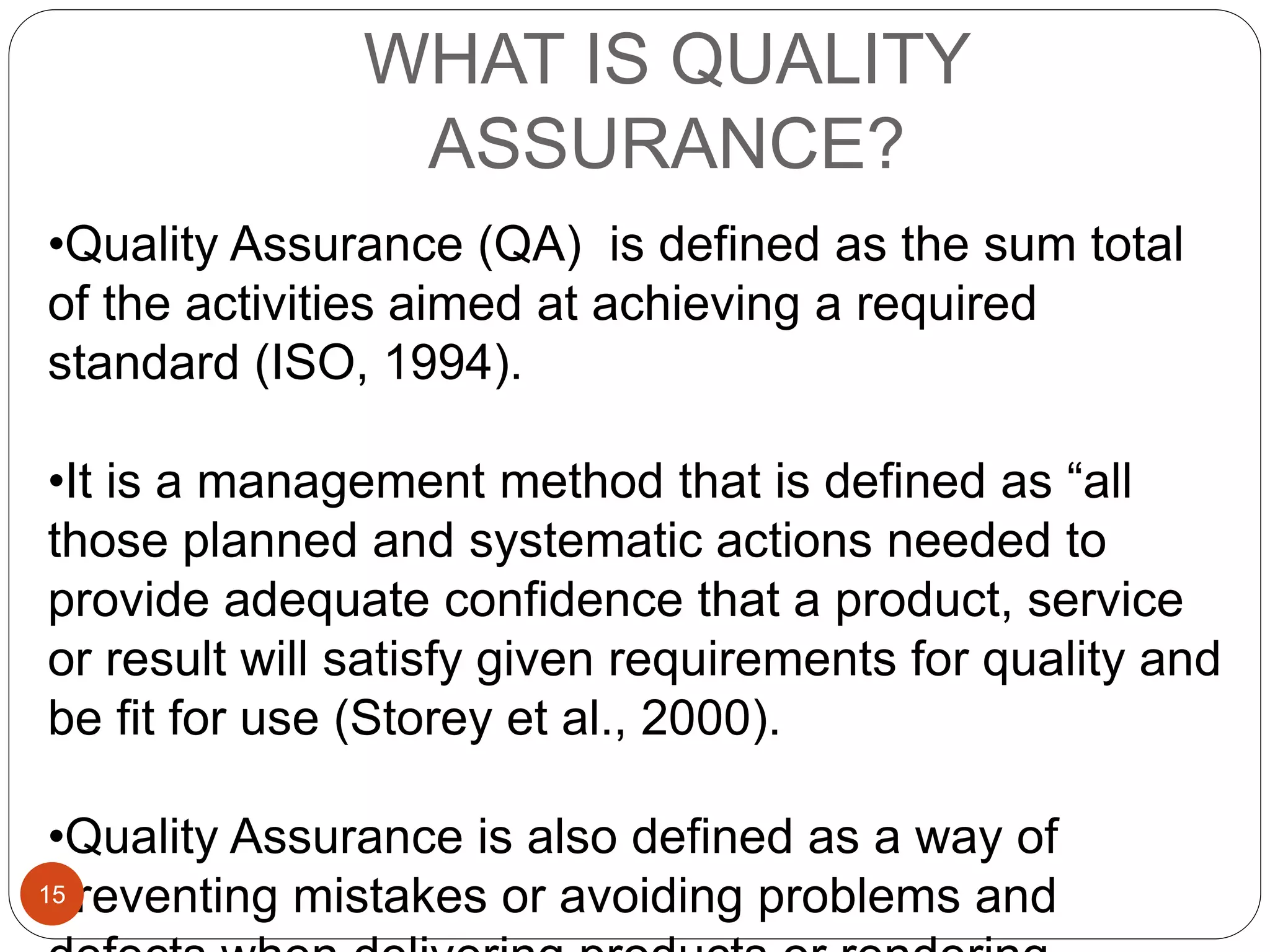 WHAT IS QUALITY
ASSURANCE?
•Quality Assurance (QA) is defined as the sum total
of the activities aimed at achieving a required
standard (ISO, 1994).
•It is a management method that is defined as “all
those planned and systematic actions needed to
provide adequate confidence that a product, service
or result will satisfy given requirements for quality and
be fit for use (Storey et al., 2000).
•Quality Assurance is also defined as a way of
preventing mistakes or avoiding problems and15
 