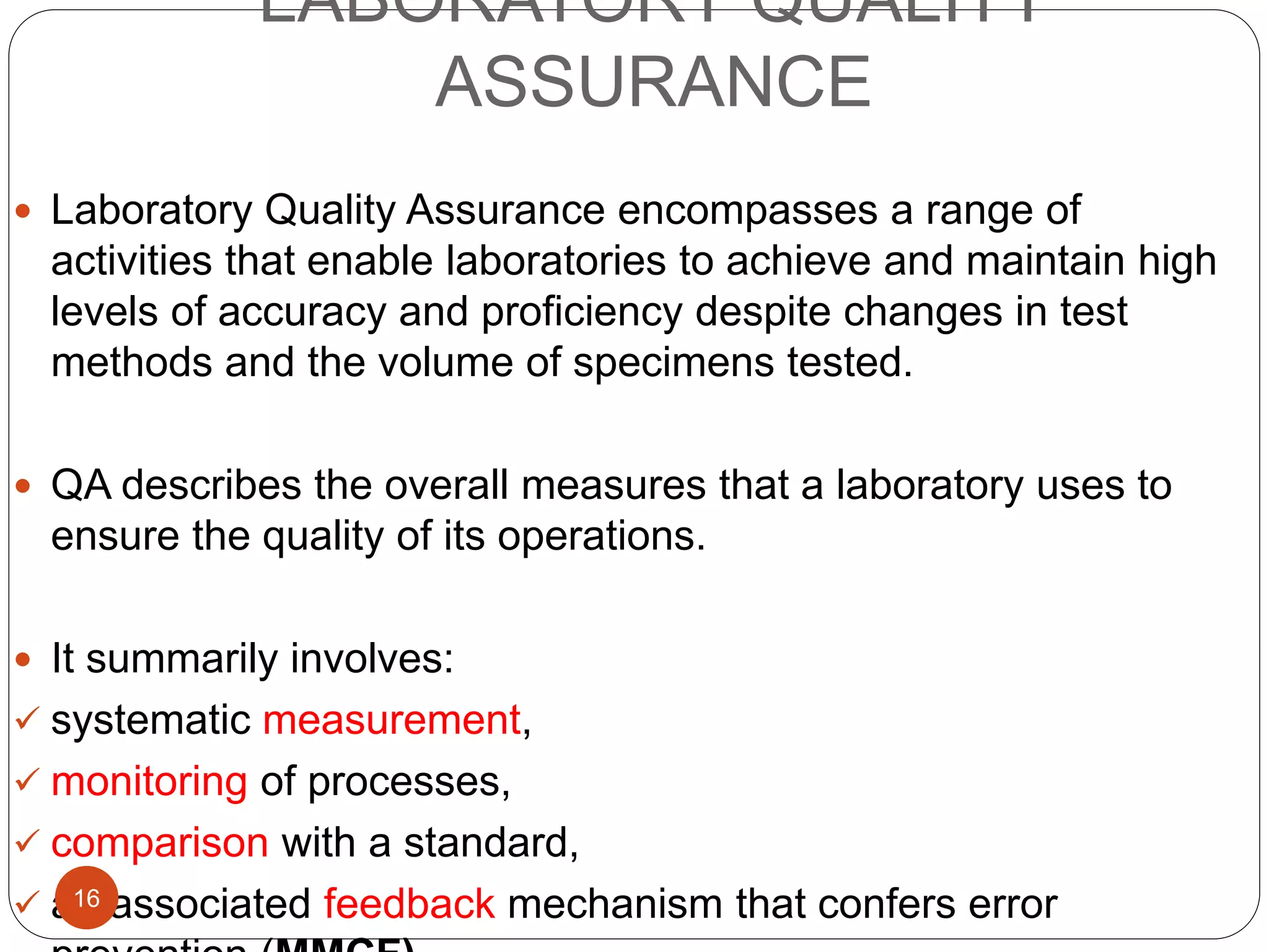 LABORATORY QUALITY
ASSURANCE
 Laboratory Quality Assurance encompasses a range of
activities that enable laboratories to achieve and maintain high
levels of accuracy and proficiency despite changes in test
methods and the volume of specimens tested.
 QA describes the overall measures that a laboratory uses to
ensure the quality of its operations.
 It summarily involves:
 systematic measurement,
 monitoring of processes,
 comparison with a standard,
 an associated feedback mechanism that confers error16
 