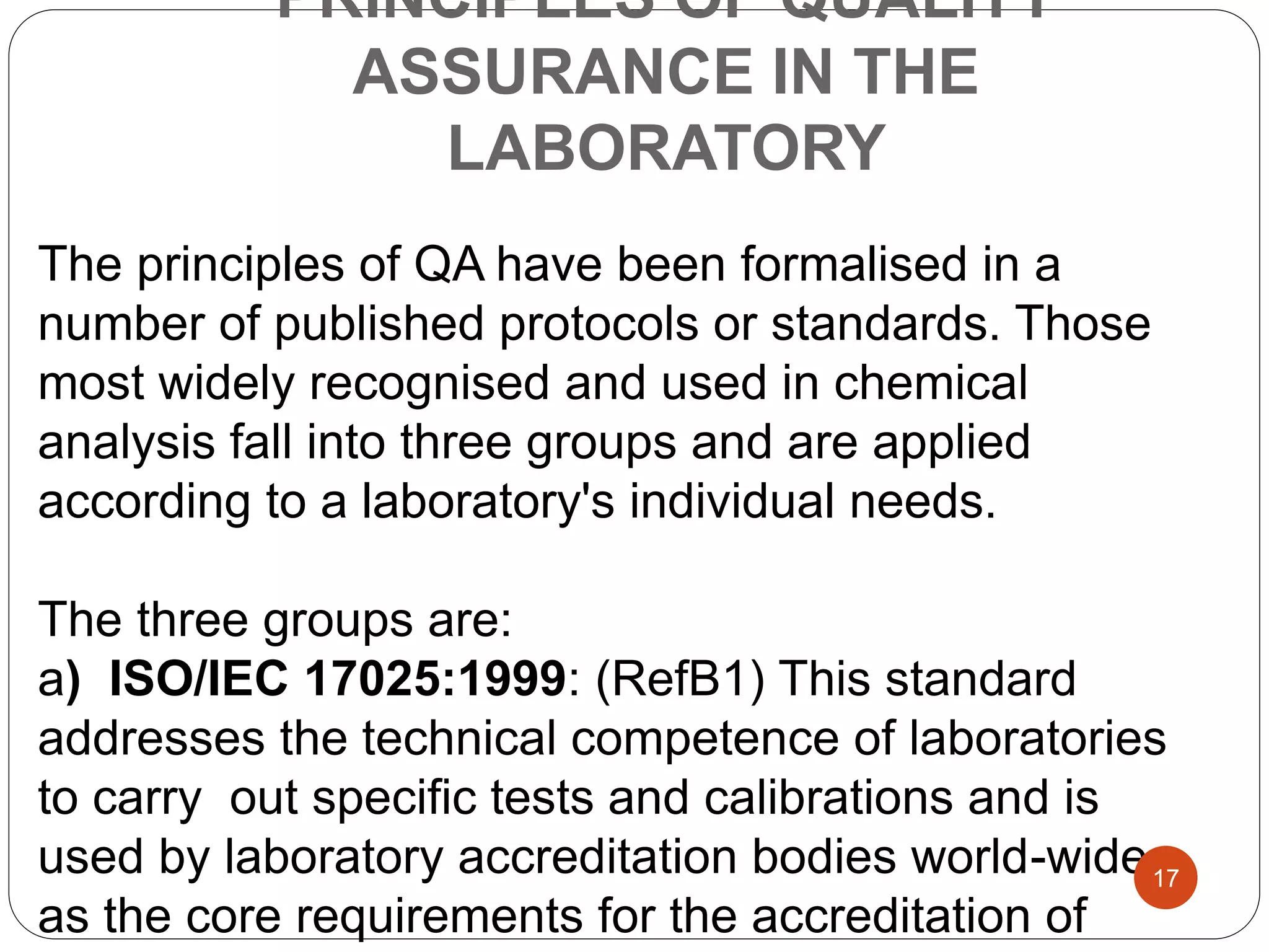 PRINCIPLES OF QUALITY
ASSURANCE IN THE
LABORATORY
The principles of QA have been formalised in a
number of published protocols or standards. Those
most widely recognised and used in chemical
analysis fall into three groups and are applied
according to a laboratory's individual needs.
The three groups are:
a) ISO/IEC 17025:1999: (RefB1) This standard
addresses the technical competence of laboratories
to carry out specific tests and calibrations and is
used by laboratory accreditation bodies world-wide
as the core requirements for the accreditation of
17
 