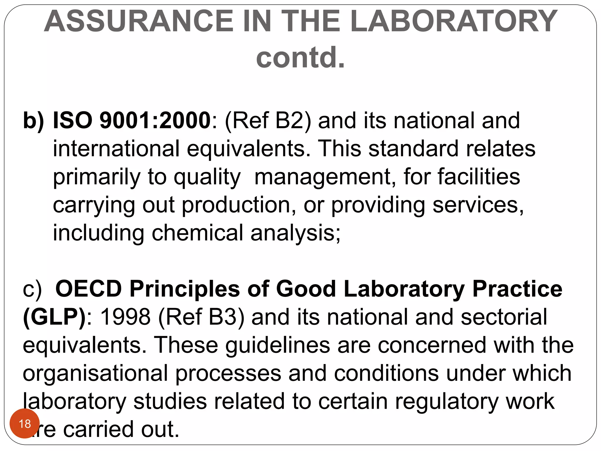 ASSURANCE IN THE LABORATORY
contd.
b) ISO 9001:2000: (Ref B2) and its national and
international equivalents. This standard relates
primarily to quality management, for facilities
carrying out production, or providing services,
including chemical analysis;
c) OECD Principles of Good Laboratory Practice
(GLP): 1998 (Ref B3) and its national and sectorial
equivalents. These guidelines are concerned with the
organisational processes and conditions under which
laboratory studies related to certain regulatory work
are carried out.18
 