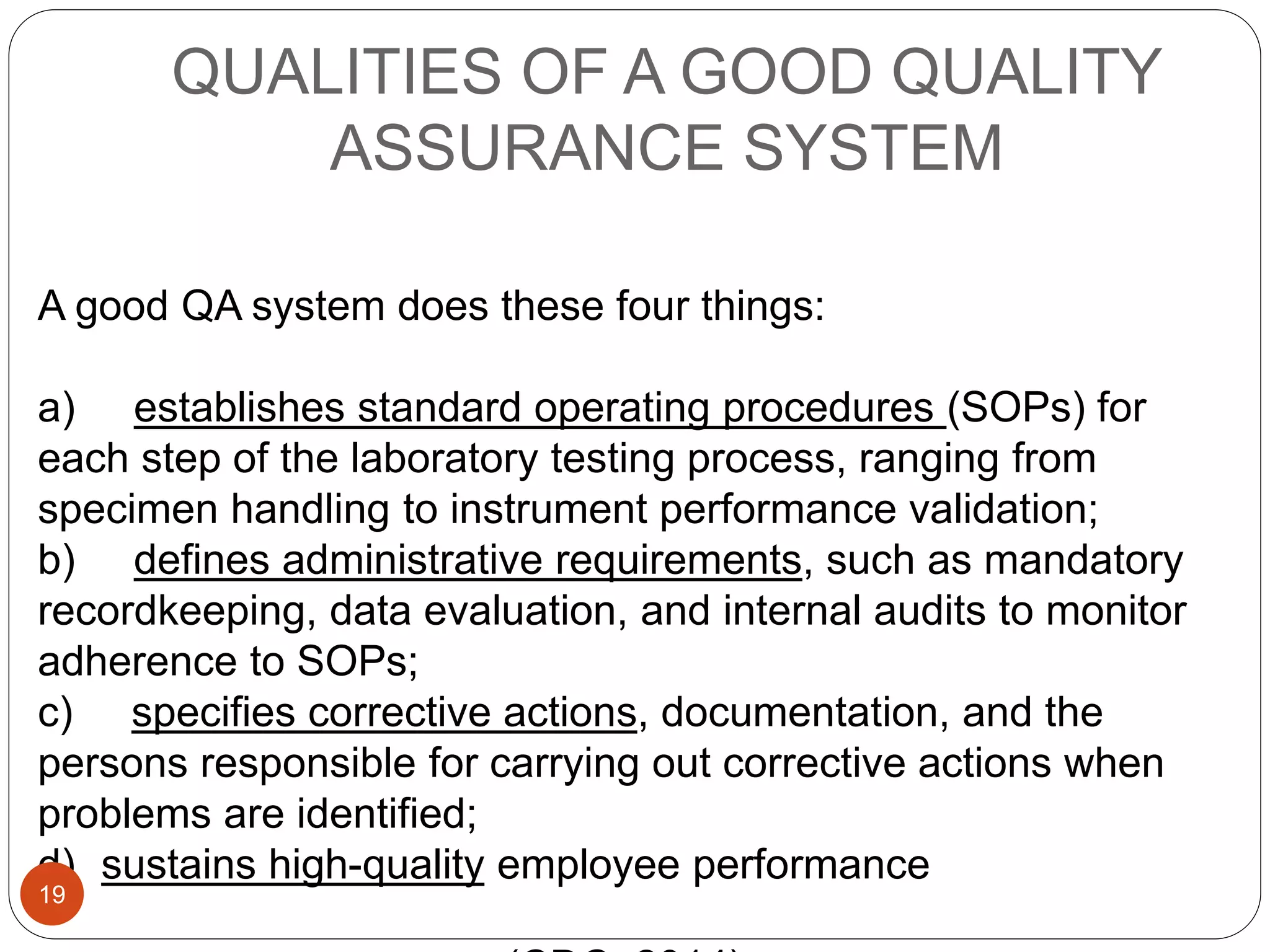 QUALITIES OF A GOOD QUALITY
ASSURANCE SYSTEM
A good QA system does these four things:
a) establishes standard operating procedures (SOPs) for
each step of the laboratory testing process, ranging from
specimen handling to instrument performance validation;
b) defines administrative requirements, such as mandatory
recordkeeping, data evaluation, and internal audits to monitor
adherence to SOPs;
c) specifies corrective actions, documentation, and the
persons responsible for carrying out corrective actions when
problems are identified;
d) sustains high-quality employee performance
19
 