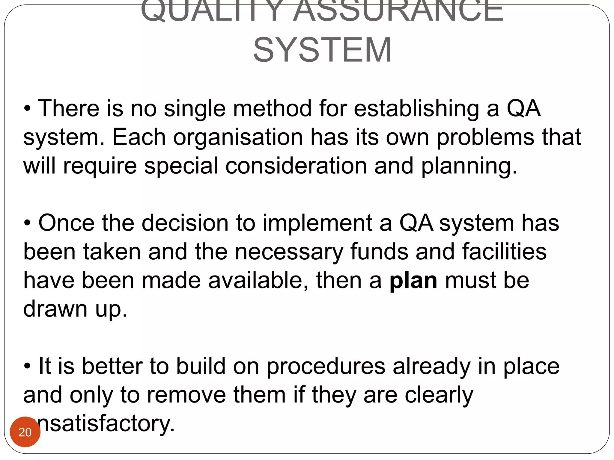 QUALITY ASSURANCE
SYSTEM
• There is no single method for establishing a QA
system. Each organisation has its own problems that
will require special consideration and planning.
• Once the decision to implement a QA system has
been taken and the necessary funds and facilities
have been made available, then a plan must be
drawn up.
• It is better to build on procedures already in place
and only to remove them if they are clearly
unsatisfactory.20
 