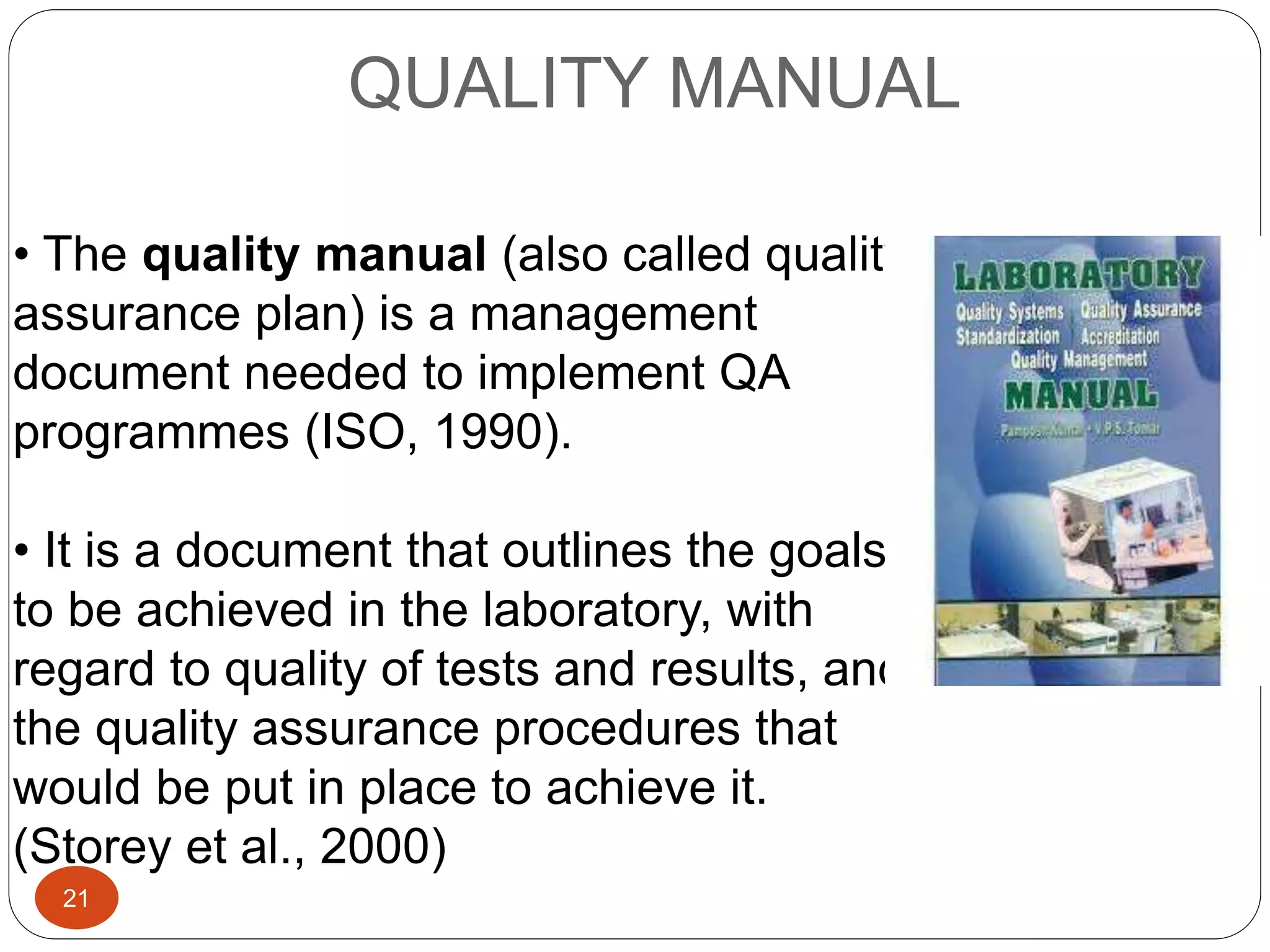 QUALITY MANUAL
• The quality manual (also called quality
assurance plan) is a management
document needed to implement QA
programmes (ISO, 1990).
• It is a document that outlines the goals
to be achieved in the laboratory, with
regard to quality of tests and results, and
the quality assurance procedures that
would be put in place to achieve it.
(Storey et al., 2000)
21
 