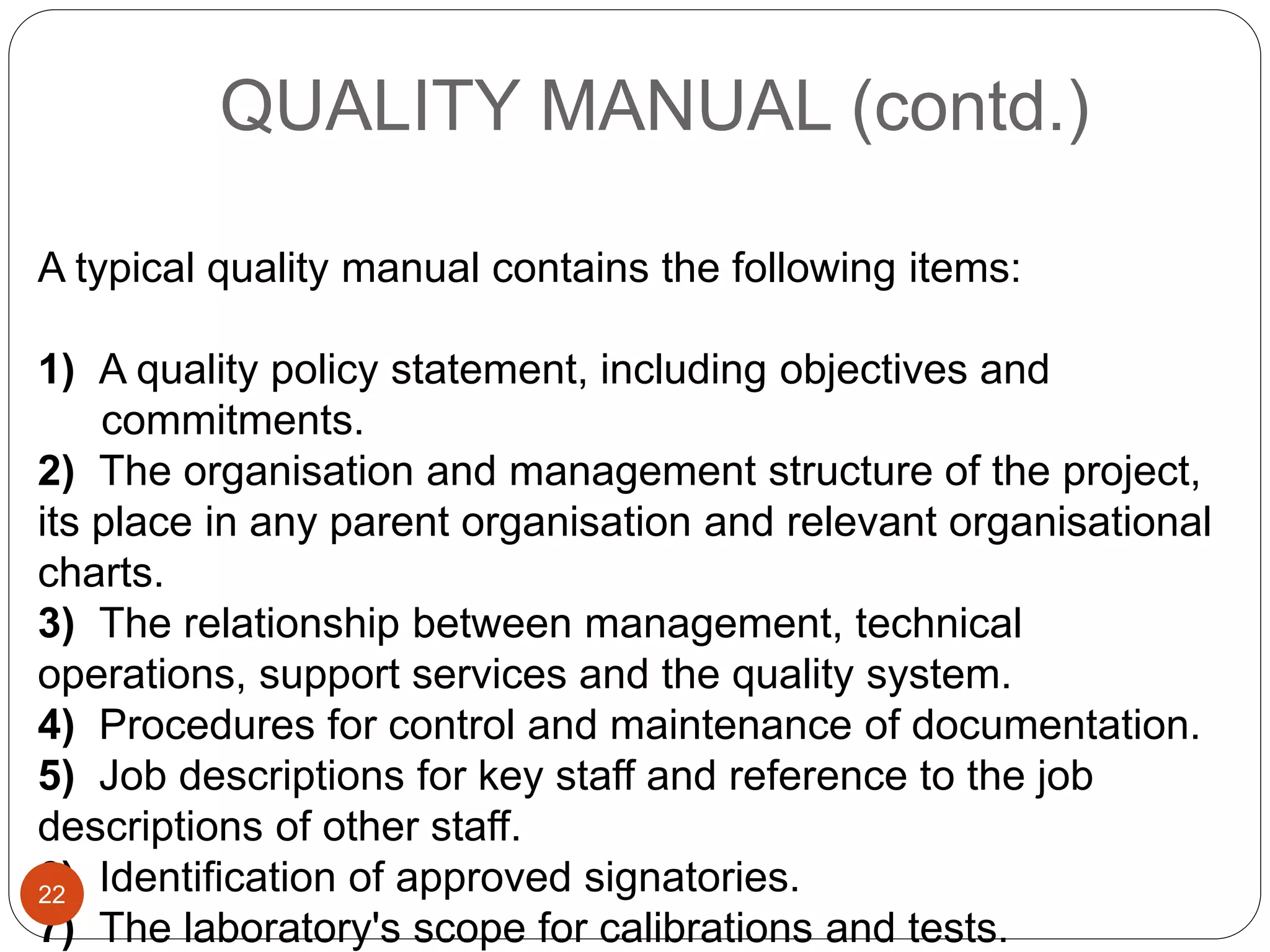 QUALITY MANUAL (contd.)
A typical quality manual contains the following items:
1) A quality policy statement, including objectives and
commitments.
2) The organisation and management structure of the project,
its place in any parent organisation and relevant organisational
charts.
3) The relationship between management, technical
operations, support services and the quality system.
4) Procedures for control and maintenance of documentation.
5) Job descriptions for key staff and reference to the job
descriptions of other staff.
6) Identification of approved signatories.
7) The laboratory's scope for calibrations and tests.
22
 