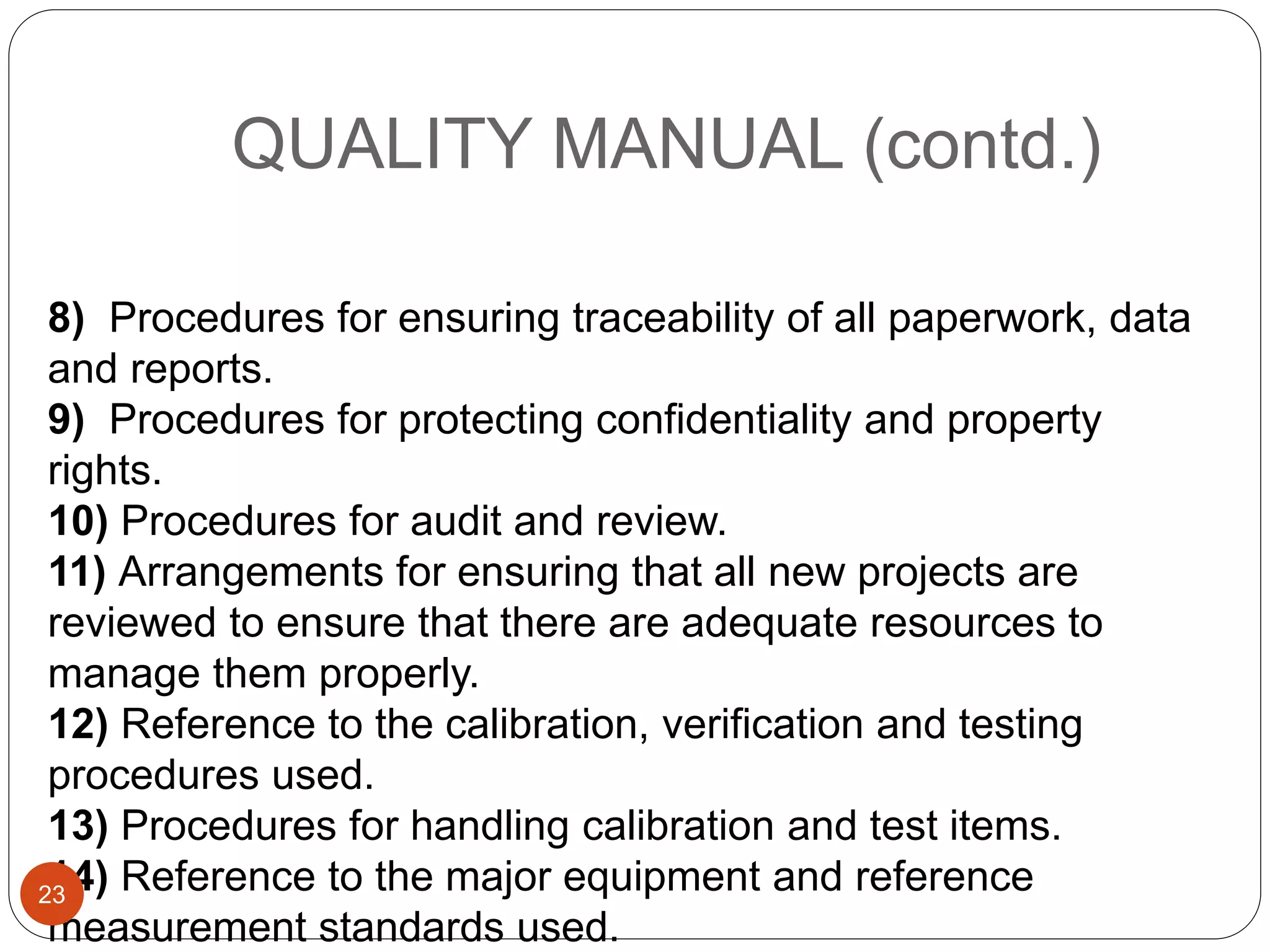 QUALITY MANUAL (contd.)
8) Procedures for ensuring traceability of all paperwork, data
and reports.
9) Procedures for protecting confidentiality and property
rights.
10) Procedures for audit and review.
11) Arrangements for ensuring that all new projects are
reviewed to ensure that there are adequate resources to
manage them properly.
12) Reference to the calibration, verification and testing
procedures used.
13) Procedures for handling calibration and test items.
14) Reference to the major equipment and reference
measurement standards used.
23
 