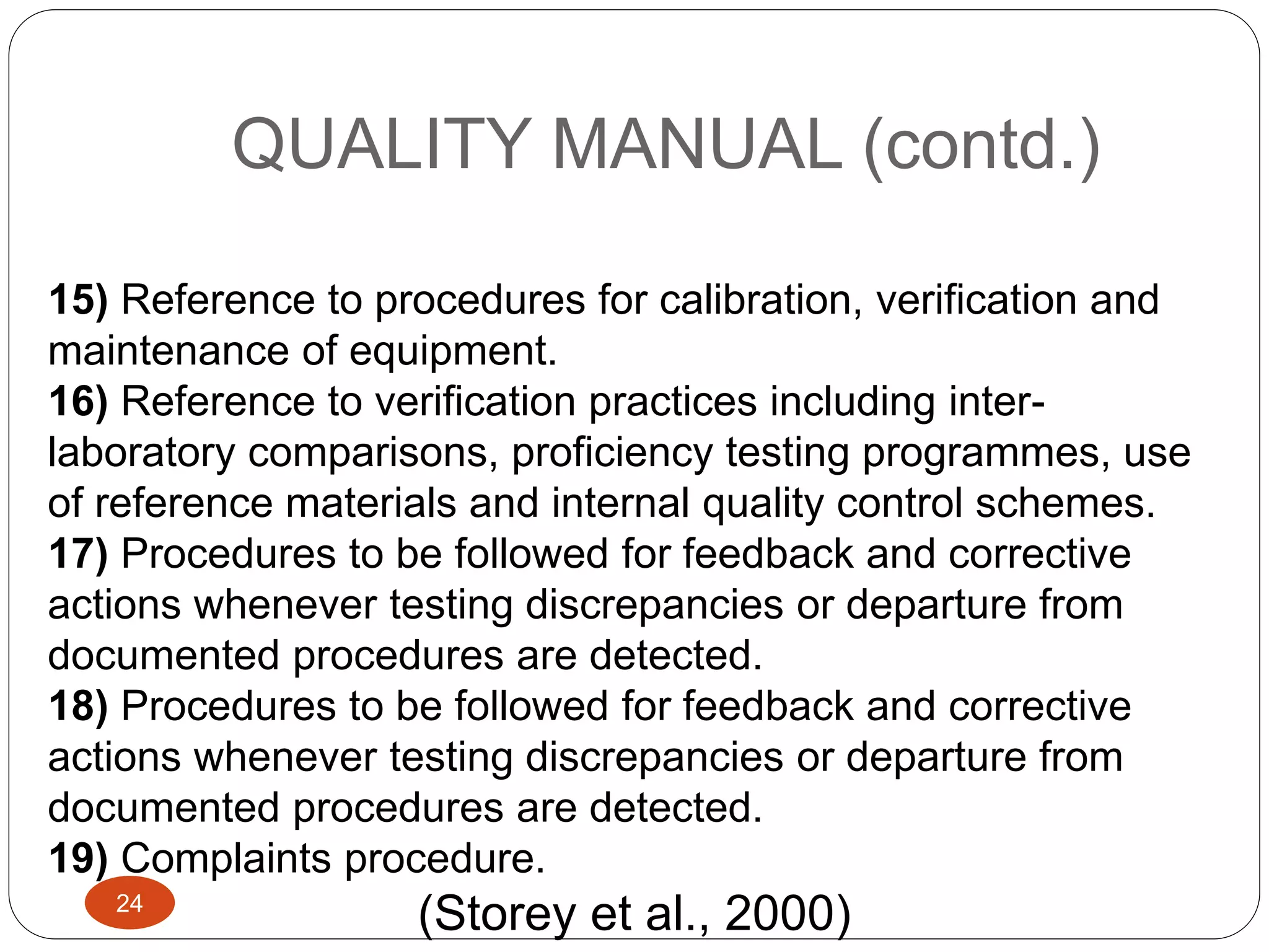 QUALITY MANUAL (contd.)
15) Reference to procedures for calibration, verification and
maintenance of equipment.
16) Reference to verification practices including inter-
laboratory comparisons, proficiency testing programmes, use
of reference materials and internal quality control schemes.
17) Procedures to be followed for feedback and corrective
actions whenever testing discrepancies or departure from
documented procedures are detected.
18) Procedures to be followed for feedback and corrective
actions whenever testing discrepancies or departure from
documented procedures are detected.
19) Complaints procedure.
(Storey et al., 2000)24
 
