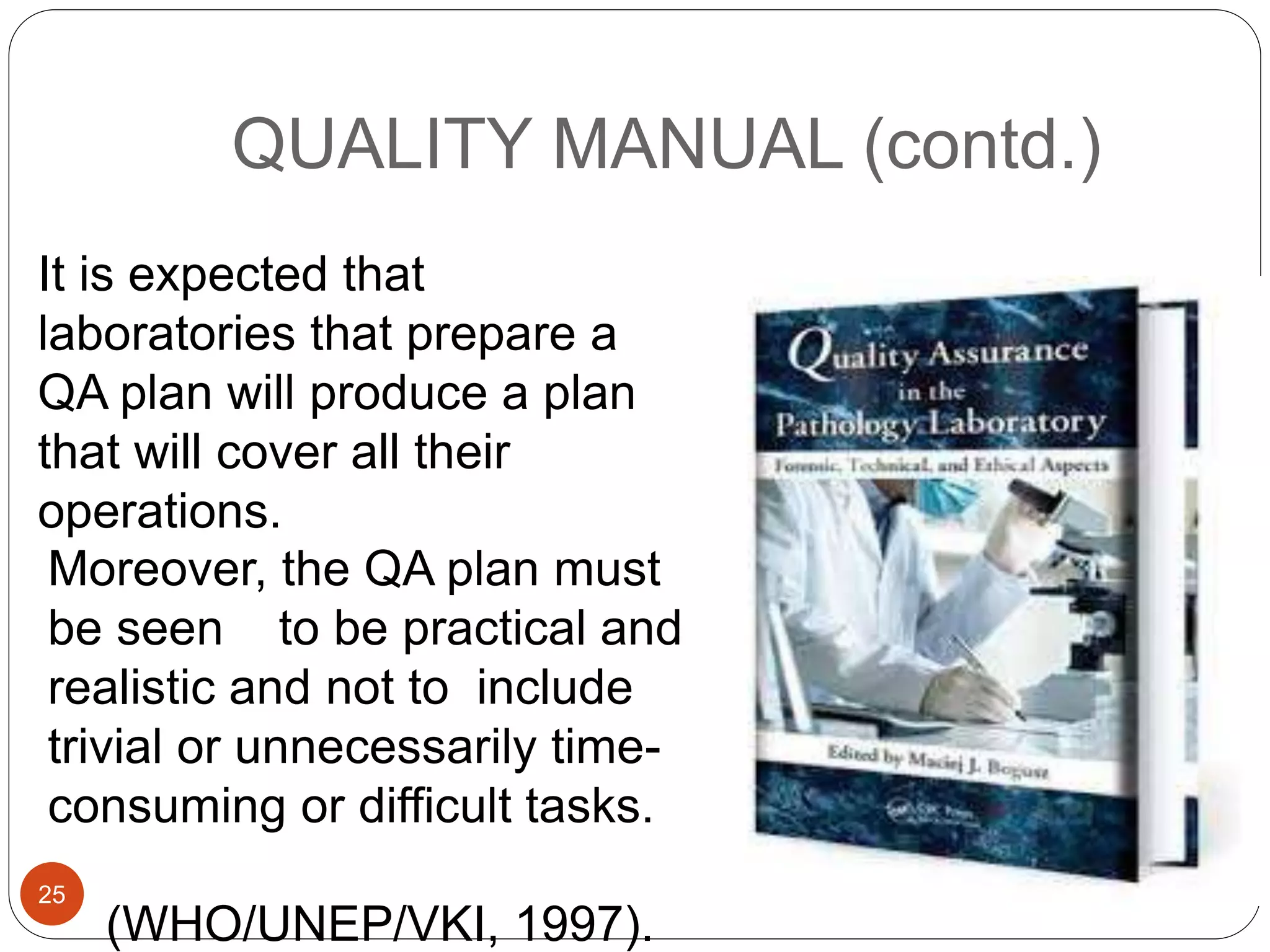 QUALITY MANUAL (contd.)
Moreover, the QA plan must
be seen to be practical and
realistic and not to include
trivial or unnecessarily time-
consuming or difficult tasks.
(WHO/UNEP/VKI, 1997).
It is expected that
laboratories that prepare a
QA plan will produce a plan
that will cover all their
operations.
25
 